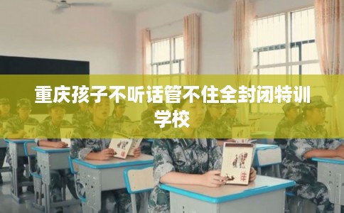 重庆孩子不听话管不住全封闭特训学校