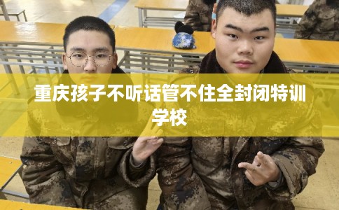 重庆孩子不听话管不住全封闭特训学校