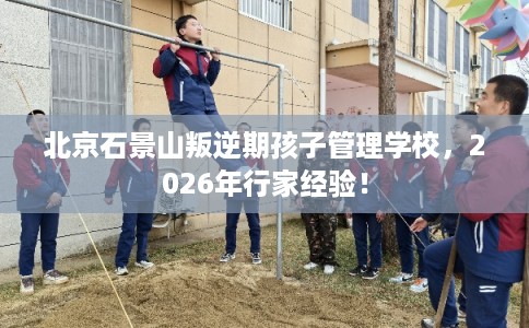 北京石景山叛逆期孩子管理学校,2026年行家经验! 北京石景山叛逆期孩子管理学校,2026年行家经验!