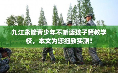 九江永修青少年不听话孩子管教学校，本文为您细致实测！