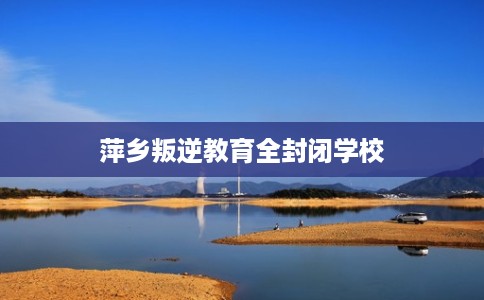 萍乡叛逆教育全封闭学校