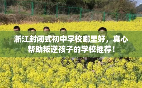 浙江封闭式初中学校哪里好,真心帮助叛逆孩子的学校推荐! 浙江封闭式初中学校哪里好,真心帮助叛逆孩子的学校推荐!
