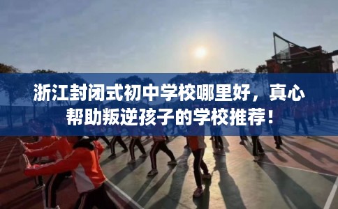 浙江封闭式初中学校哪里好，真心帮助叛逆孩子的学校推荐！