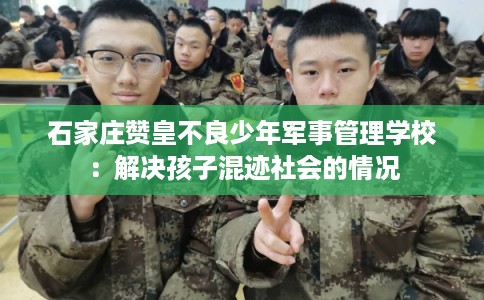 石家庄赞皇不良少年军事管理学校：解决孩子混迹社会的情况