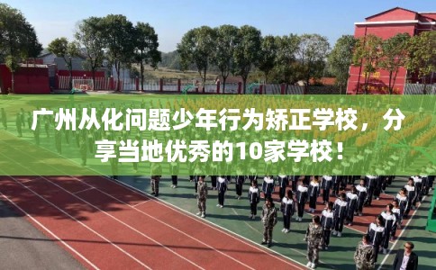 广州从化问题少年行为矫正学校，分享当地优秀的10家学校！