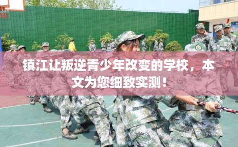 镇江让叛逆青少年改变的学校，本文为您细致实测！