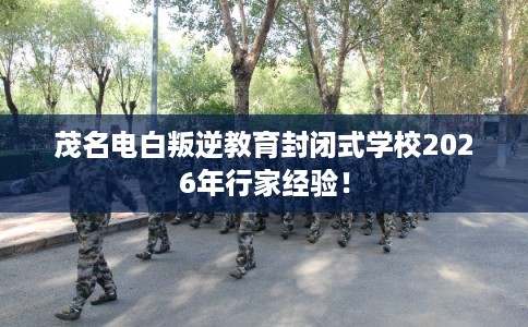 茂名电白叛逆教育封闭式学校2026年行家经验！