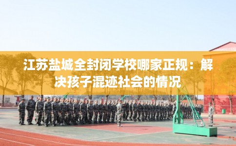 江苏盐城全封闭学校哪家正规:解决孩子混迹社会的情况 江苏盐城全封闭学校哪家正规:解决孩子混迹社会的情况