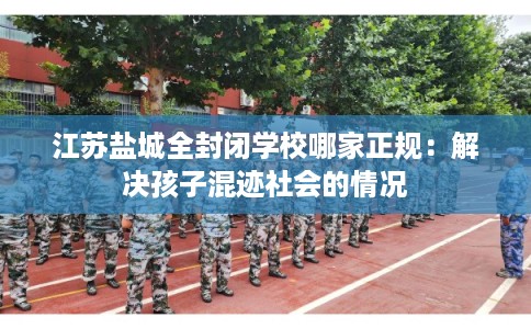 江苏盐城全封闭学校哪家正规:解决孩子混迹社会的情况 江苏盐城全封闭学校哪家正规:解决孩子混迹社会的情况