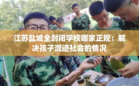 江苏盐城全封闭学校哪家正规：解决孩子混迹社会的情况