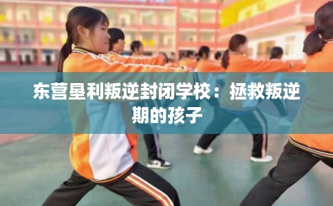 东营垦利叛逆封闭学校:拯救叛逆期的孩子 东营垦利叛逆封闭学校:拯救叛逆期的孩子