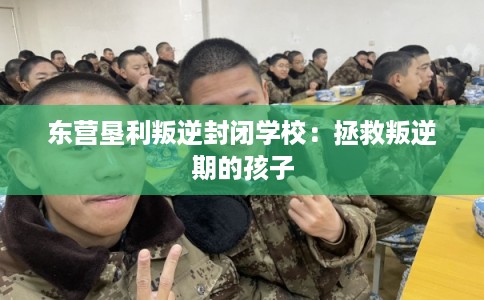 东营垦利叛逆封闭学校：拯救叛逆期的孩子