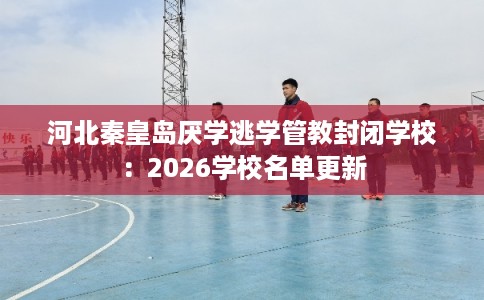 河北秦皇岛厌学逃学管教封闭学校：2026学校名单更新