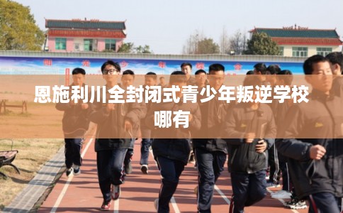 恩施利川全封闭式青少年叛逆学校哪有 恩施利川全封闭式青少年叛逆学校哪有