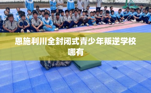 恩施利川全封闭式青少年叛逆学校哪有 恩施利川全封闭式青少年叛逆学校哪有
