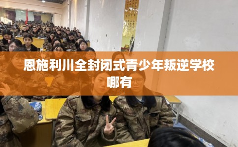 恩施利川全封闭式青少年叛逆学校哪有 恩施利川全封闭式青少年叛逆学校哪有