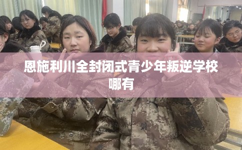 恩施利川全封闭式青少年叛逆学校哪有