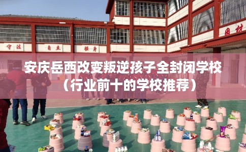 安庆岳西改变叛逆孩子全封闭学校（行业前十的学校推荐）