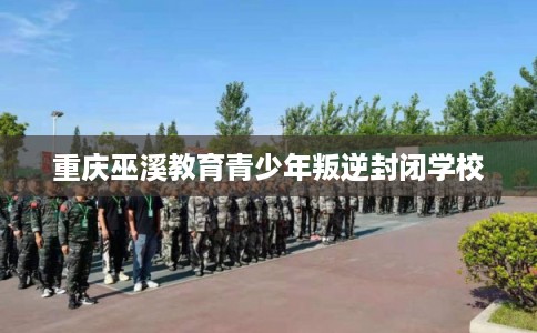 重庆巫溪教育青少年叛逆封闭学校