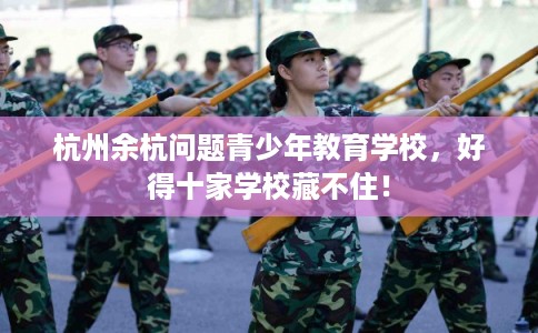 杭州余杭问题青少年教育学校,好得十家学校藏不住! 杭州余杭问题青少年教育学校,好得十家学校藏不住!