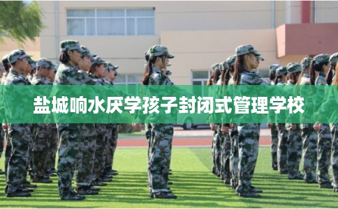 盐城响水厌学孩子封闭式管理学校 盐城响水厌学孩子封闭式管理学校
