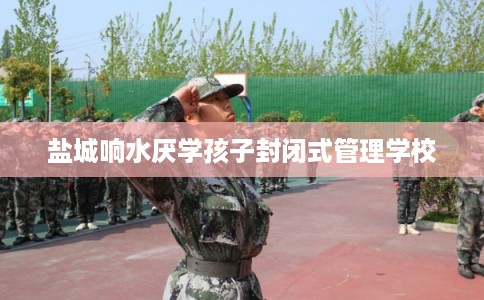 盐城响水厌学孩子封闭式管理学校