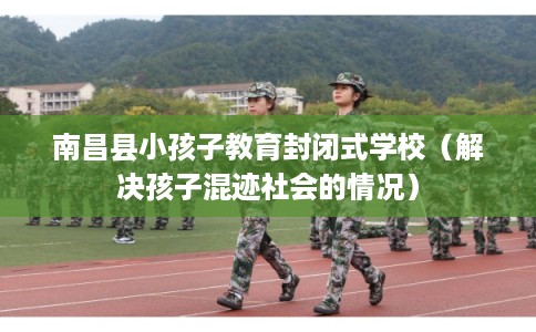 南昌县小孩子教育封闭式学校（解决孩子混迹社会的情况）