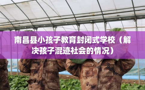 南昌县小孩子教育封闭式学校（解决孩子混迹社会的情况）