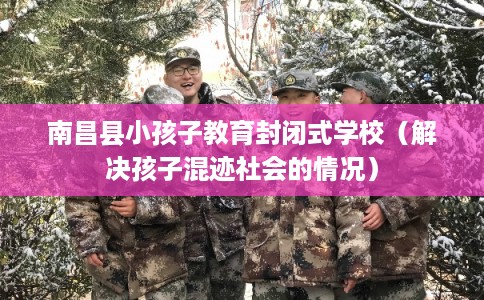 南昌县小孩子教育封闭式学校（解决孩子混迹社会的情况）