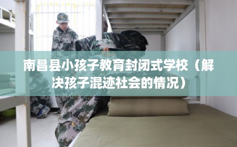 南昌县小孩子教育封闭式学校（解决孩子混迹社会的情况）