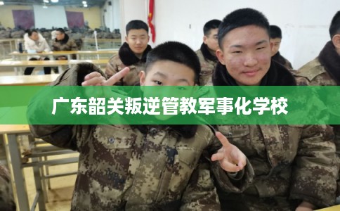 广东韶关叛逆管教军事化学校