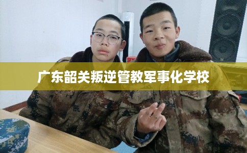 广东韶关叛逆管教军事化学校