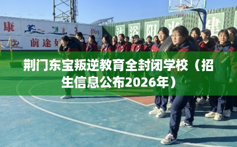 荆门东宝叛逆教育全封闭学校（招生信息公布2026年）