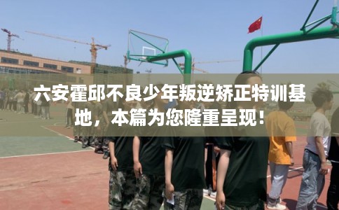 六安霍邱不良少年叛逆矫正特训基地，本篇为您隆重呈现！