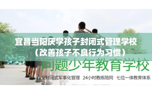 宜昌当阳厌学孩子封闭式管理学校（改善孩子不良行为习惯）