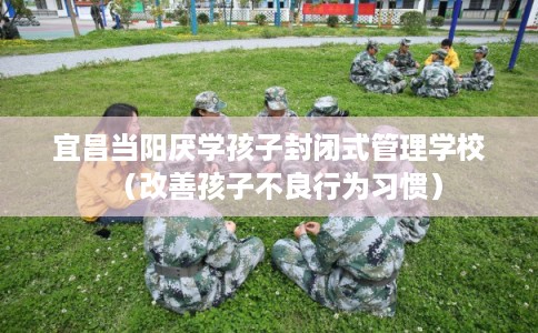宜昌当阳厌学孩子封闭式管理学校（改善孩子不良行为习惯）