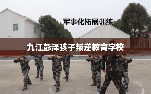 九江彭泽孩子叛逆教育学校 九江彭泽孩子叛逆教育学校