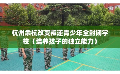 杭州余杭改变叛逆青少年全封闭学校（培养孩子的独立能力）