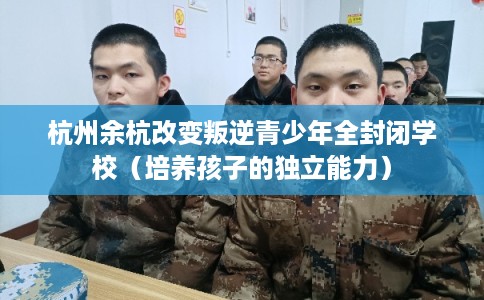 杭州余杭改变叛逆青少年全封闭学校（培养孩子的独立能力）