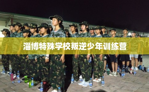 淄博特殊学校叛逆少年训练营