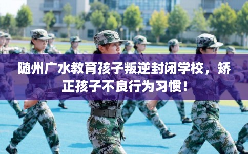 随州广水教育孩子叛逆封闭学校，矫正孩子不良行为习惯！