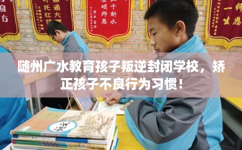 随州广水教育孩子叛逆封闭学校，矫正孩子不良行为习惯！