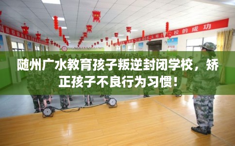 随州广水教育孩子叛逆封闭学校，矫正孩子不良行为习惯！