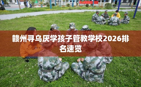 赣州寻乌厌学孩子管教学校2026排名速览