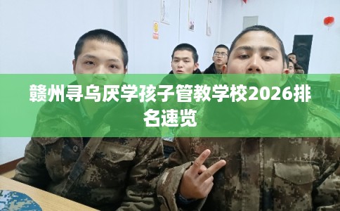 赣州寻乌厌学孩子管教学校2026排名速览