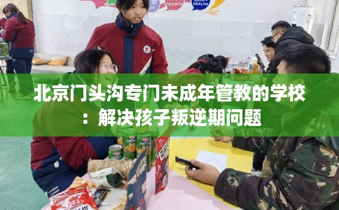 北京门头沟专门未成年管教的学校：解决孩子叛逆期问题