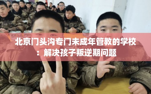 北京门头沟专门未成年管教的学校：解决孩子叛逆期问题