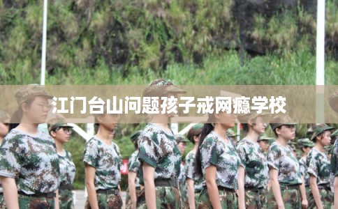 江门台山问题孩子戒网瘾学校