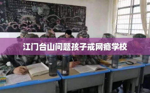 江门台山问题孩子戒网瘾学校