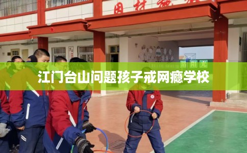 江门台山问题孩子戒网瘾学校